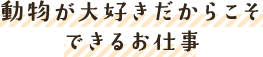 動物が大好きだからこそできるお仕事